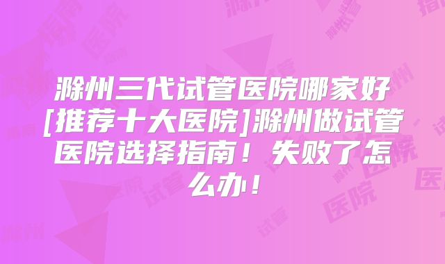 滁州三代试管医院哪家好[推荐十大医院]滁州做试管医院选择指南！失败了怎么办！