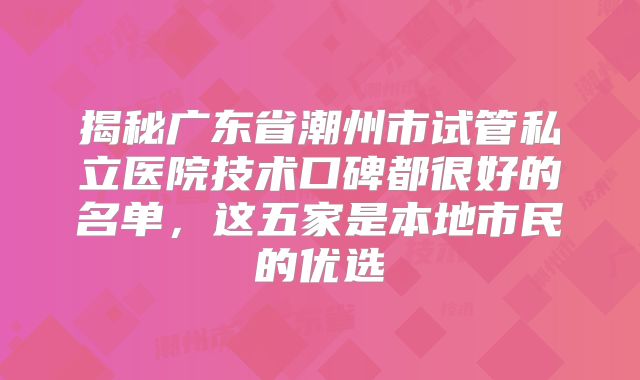 揭秘广东省潮州市试管私立医院技术口碑都很好的名单，这五家是本地市民的优选