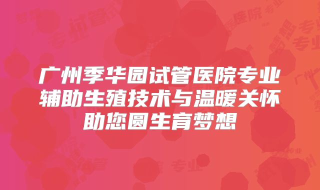 广州季华园试管医院专业辅助生殖技术与温暖关怀助您圆生育梦想