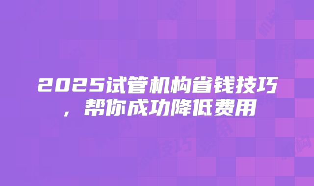 2025试管机构省钱技巧，帮你成功降低费用