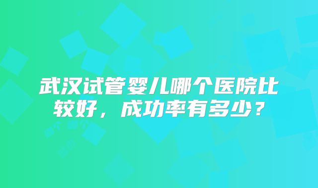 武汉试管婴儿哪个医院比较好，成功率有多少？