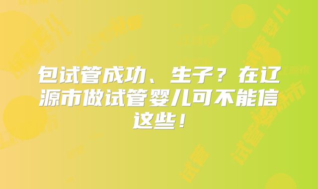 包试管成功、生子？在辽源市做试管婴儿可不能信这些！