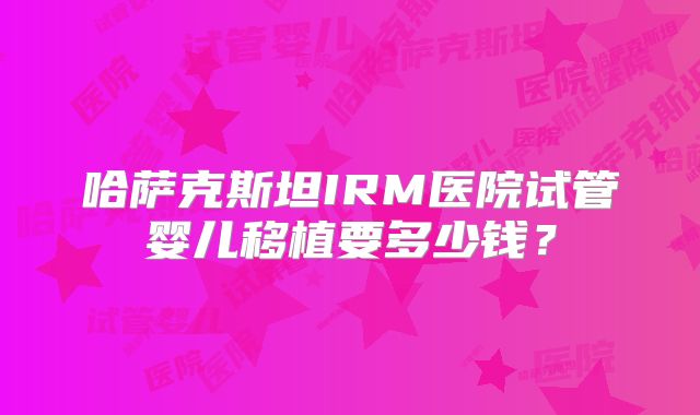 哈萨克斯坦IRM医院试管婴儿移植要多少钱?