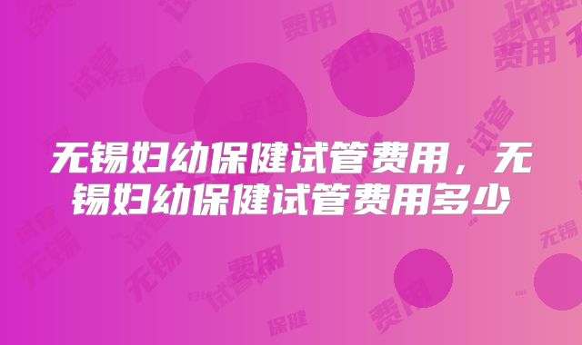 无锡妇幼保健试管费用，无锡妇幼保健试管费用多少