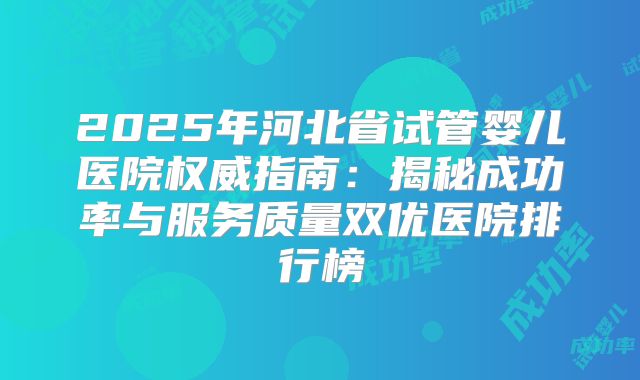 2025年河北省试管婴儿医院权威指南：揭秘成功率与服务质量双优医院排行榜