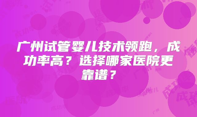 广州试管婴儿技术领跑，成功率高？选择哪家医院更靠谱？