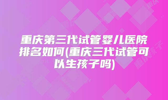 重庆第三代试管婴儿医院排名如何(重庆三代试管可以生孩子吗)