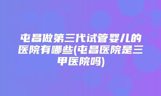 屯昌做第三代试管婴儿的医院有哪些(屯昌医院是三甲医院吗)