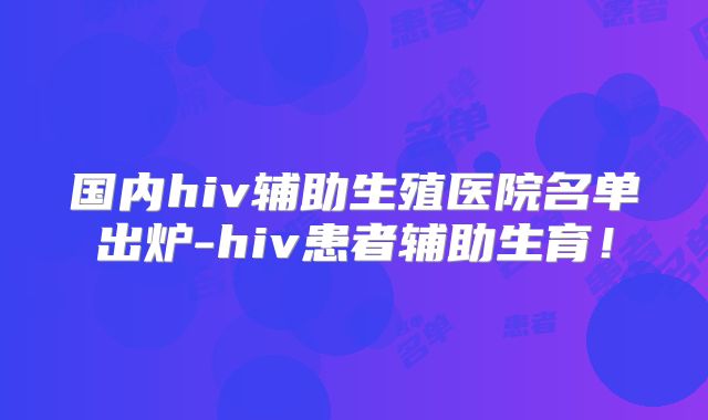 国内hiv辅助生殖医院名单出炉-hiv患者辅助生育！