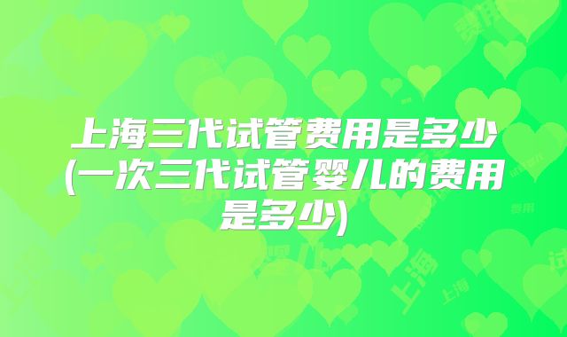上海三代试管费用是多少(一次三代试管婴儿的费用是多少)