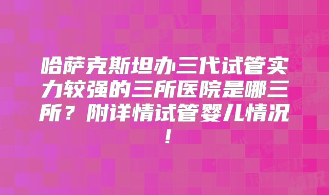 哈萨克斯坦办三代试管实力较强的三所医院是哪三所？附详情试管婴儿情况！