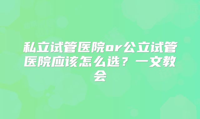 私立试管医院or公立试管医院应该怎么选？一文教会