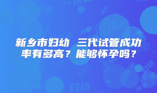 新乡市妇幼 三代试管成功率有多高？能够怀孕吗？