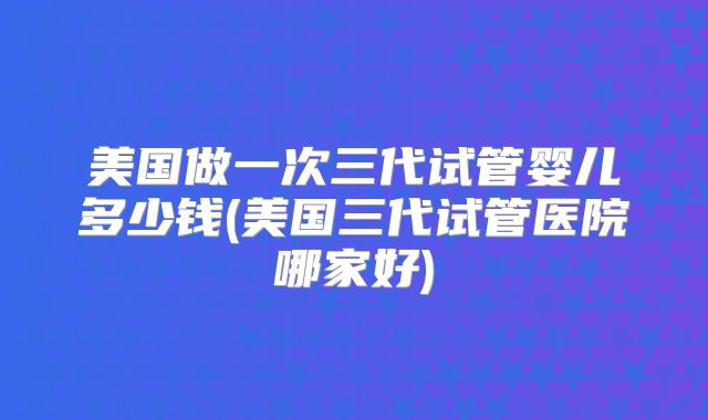 美国做一次三代试管婴儿多少钱(美国三代试管医院哪家好)