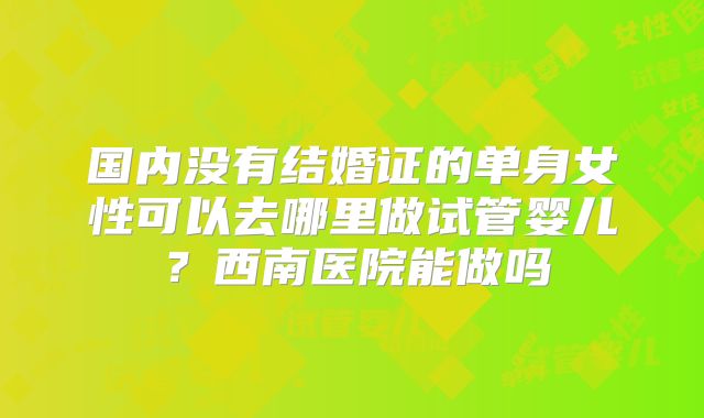 国内没有结婚证的单身女性可以去哪里做试管婴儿？西南医院能做吗