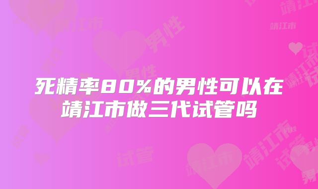 死精率80%的男性可以在靖江市做三代试管吗