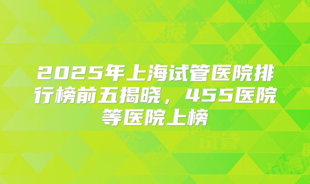 2025年上海试管医院排行榜前五揭晓,455医院等医院上榜