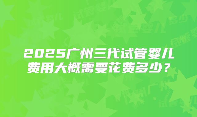 2025广州三代试管婴儿费用大概需要花费多少？