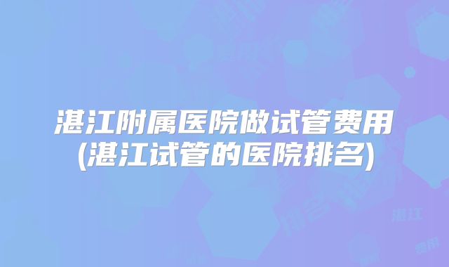 湛江附属医院做试管费用(湛江试管的医院排名)