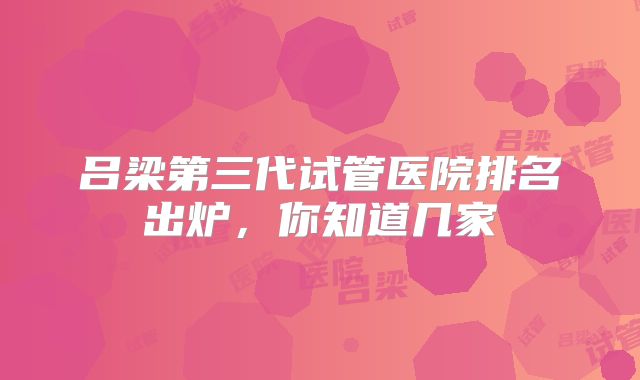 吕梁第三代试管医院排名出炉，你知道几家