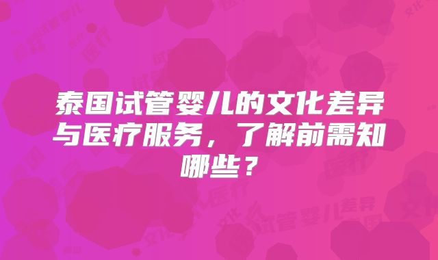 泰国试管婴儿的文化差异与医疗服务,了解前需知哪些?