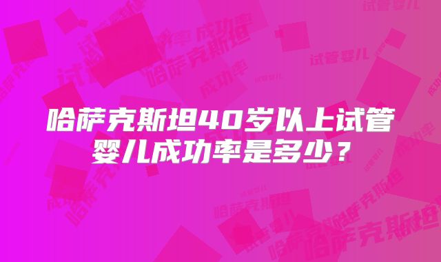 哈萨克斯坦40岁以上试管婴儿成功率是多少?