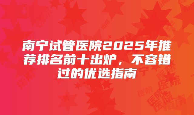 南宁试管医院2025年推荐排名前十出炉，不容错过的优选指南