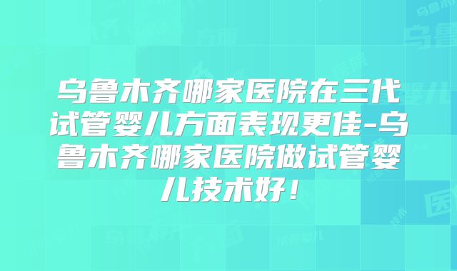 乌鲁木齐哪家医院在三代试管婴儿方面表现更佳-乌鲁木齐哪家医院做试管婴儿技术好！