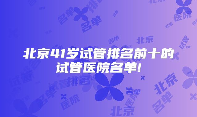 北京41岁试管排名前十的试管医院名单!