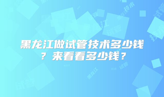 黑龙江做试管技术多少钱？来看看多少钱？