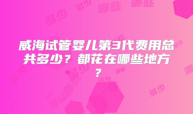 威海试管婴儿第3代费用总共多少？都花在哪些地方？