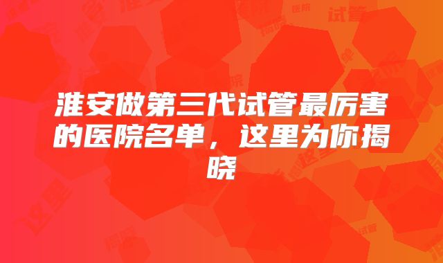 淮安做第三代试管最厉害的医院名单，这里为你揭晓