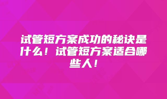 试管短方案成功的秘诀是什么！试管短方案适合哪些人！
