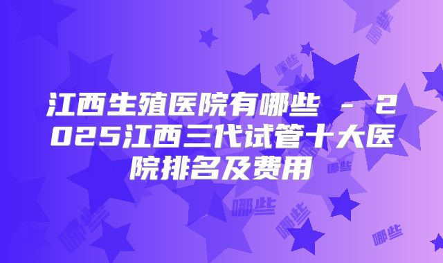 江西生殖医院有哪些 - 2025江西三代试管十大医院排名及费用
