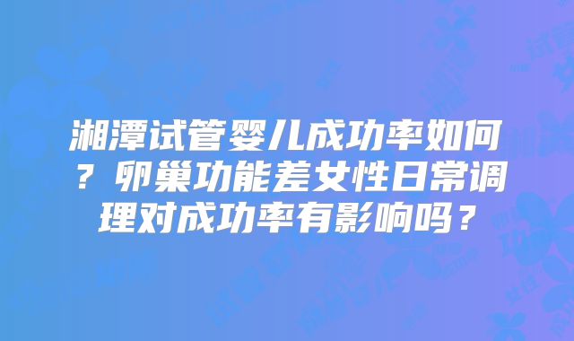 湘潭试管婴儿成功率如何?卵巢功能差女性日常调理对成功率有影响吗?