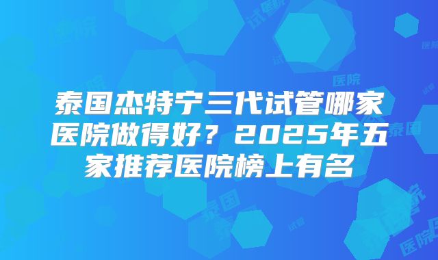 泰国杰特宁三代试管哪家医院做得好?2025年五家推荐医院榜上有名