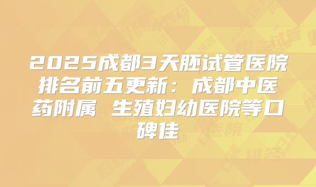 2025成都3天胚试管医院排名前五更新：成都中医药附属 生殖妇幼医院等口碑佳