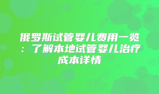 俄罗斯试管婴儿费用一览：了解本地试管婴儿治疗成本详情