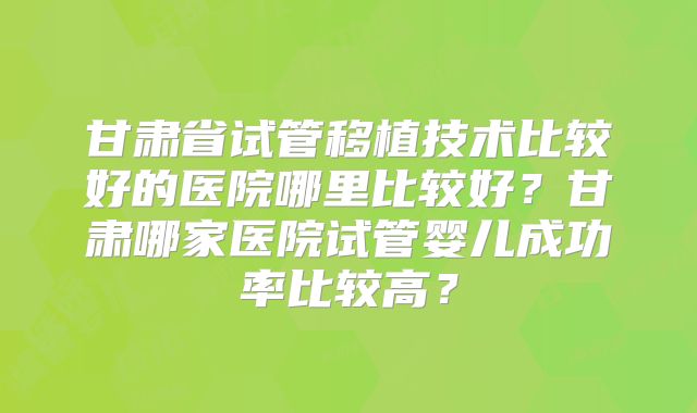甘肃省试管移植技术比较好的医院哪里比较好？甘肃哪家医院试管婴儿成功率比较高？