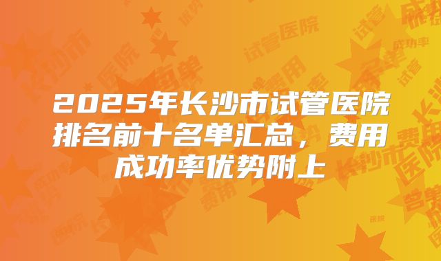 2025年长沙市试管医院排名前十名单汇总,费用成功率优势附上