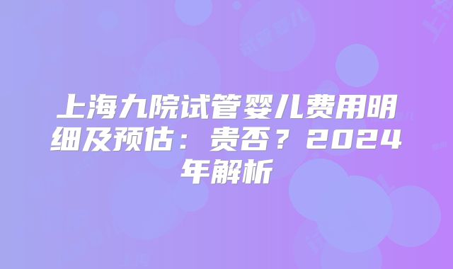 上海九院试管婴儿费用明细及预估：贵否？2024年解析