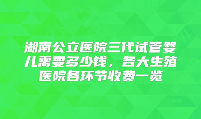 湖南公立医院三代试管婴儿需要多少钱，各大生殖医院各环节收费一览
