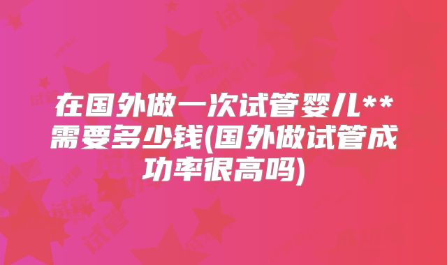在国外做一次试管婴儿**需要多少钱(国外做试管成功率很高吗)