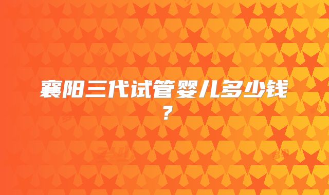 襄阳三代试管婴儿多少钱？