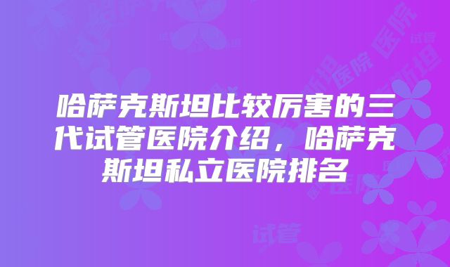 哈萨克斯坦比较厉害的三代试管医院介绍,哈萨克斯坦私立医院排名