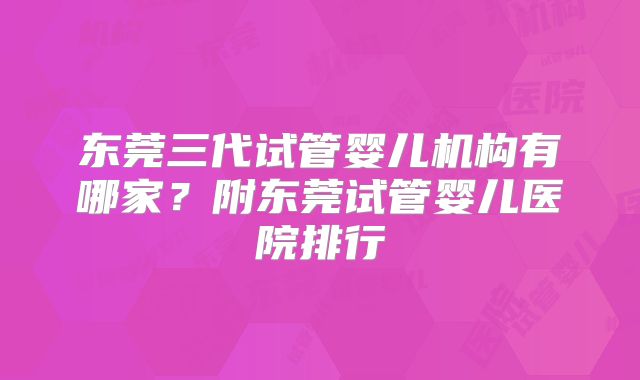 东莞三代试管婴儿机构有哪家?附东莞试管婴儿医院排行