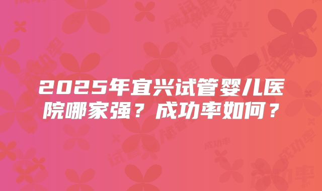 2025年宜兴试管婴儿医院哪家强？成功率如何？