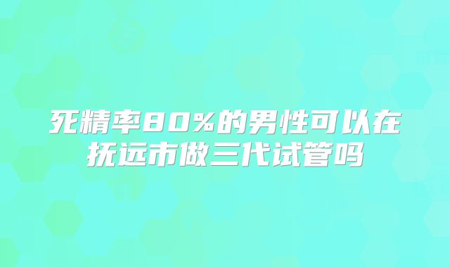 死精率80%的男性可以在抚远市做三代试管吗