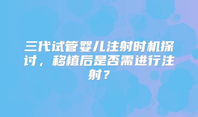 三代试管婴儿注射时机探讨,移植后是否需进行注射?