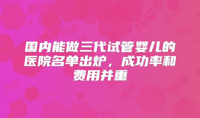 国内能做三代试管婴儿的医院名单出炉，成功率和费用并重